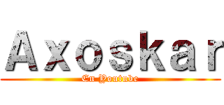 Ａｘｏｓｋａｒ (En Youtube)