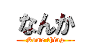 なんか (Some thing)