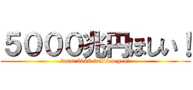 ５０００兆円ほしい！ (want 5000 trillion yen!)