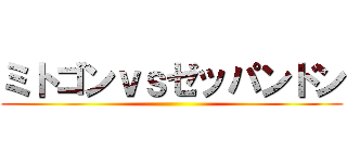 ミトゴンｖｓゼッパンドン ()