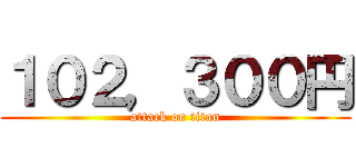 １０２，３００円 (attack on titan)