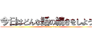 今日はどんな話の続きをしようか (attack on titan)