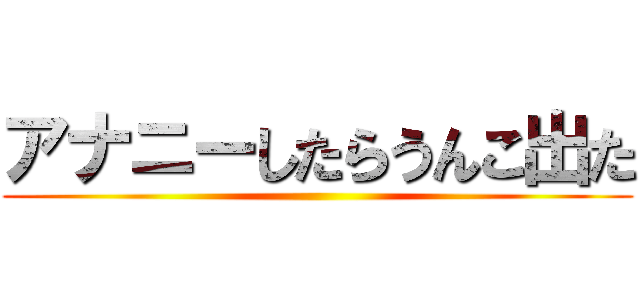 アナニーしたらうんこ出た ()