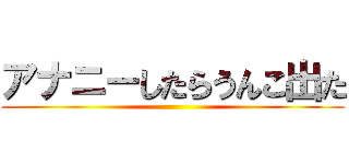 アナニーしたらうんこ出た ()