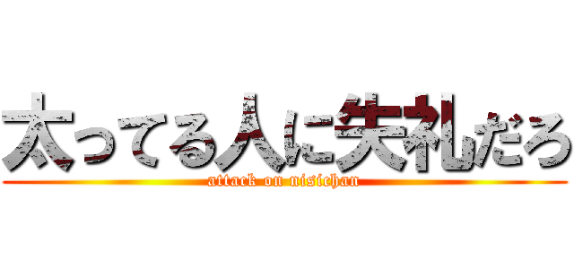 太ってる人に失礼だろ (attack on nisichan)