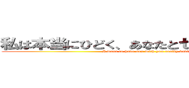 私は本当にひどく、あなたとセックスがしたい (I want to have sex with you really badly)