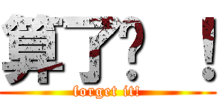 算了吧 ！ (forget it!)