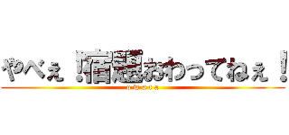 やべぇ！宿題おわってねぇ！ (o w a t a)
