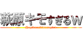 萩原キモすぎるｗ (Hagiwarakimosugiru)