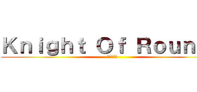 Ｋｎｉｇｈｔ Ｏｆ Ｒｏｕｎｄｓ (円卓の騎士)