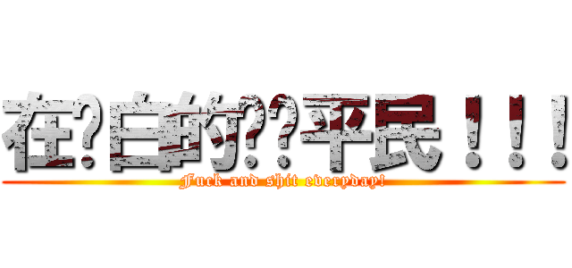 在耍白的垃圾平民！！！ (Fuck and shit everyday!)
