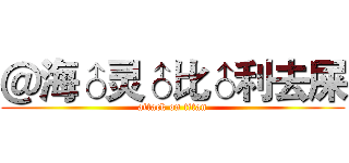 ＠海♂灵♂比♂利去屎 (attack on titan)
