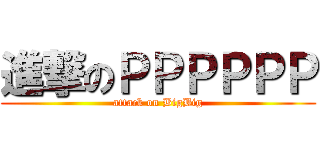 進撃のＰＰＰＰＰＰ (attack on BigBig)