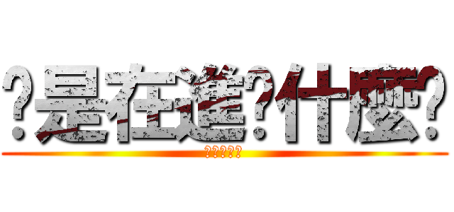 你是在進擊什麼啦 (不要起爭議)