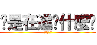 你是在進擊什麼啦 (不要起爭議)