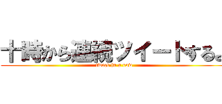 十時から連続ツイートするよ (tweet in a row)