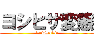 ヨシヒサ変態 (wwwwwww)