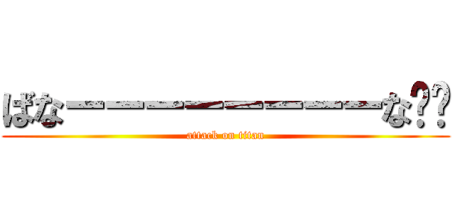 ばなーーーーーーーーな‼︎ (attack on titan)