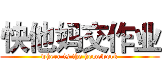 快他妈交作业 (where is the homework)