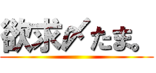 欲求〆たま。 ()