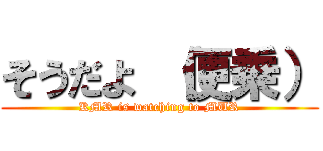 そうだよ （便乗） (KMR is watching to MUR)