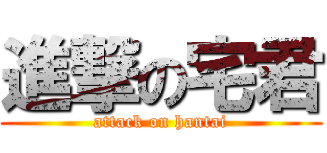 進撃の宅君 (attack on hantai)