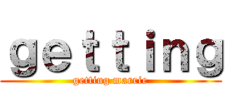 ｇｅｔｔｉｎｇ (getting marrie)