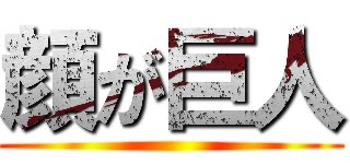顔が巨人 ()
