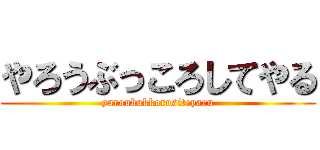 やろうぶっころしてやる (yaroubukkorositeyaru)