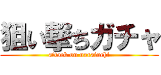 狙い撃ちガチャ (attack on naraiuchi)