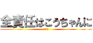 全責任はこうちゃんに (守田興志)