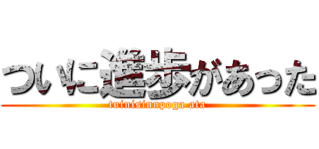 ついに進歩があった (tuinisinnpoga ata)