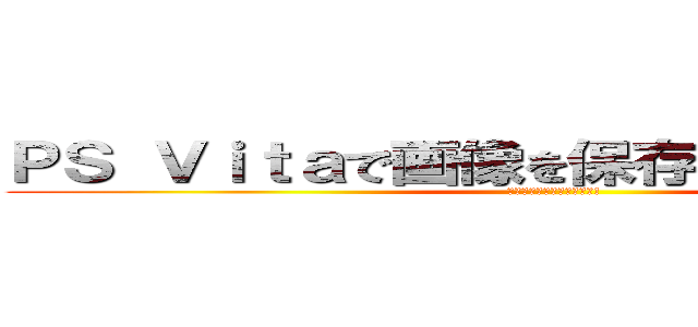 ＰＳ Ｖｉｔａで画像を保存できるようにしてよ (たのむよー、一生のお願い!)