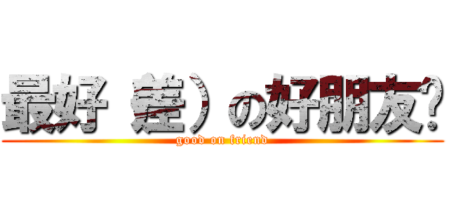 最好（差）の好朋友呦 (good on friend)