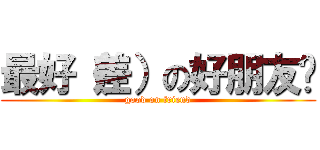 最好（差）の好朋友呦 (good on friend)