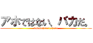 アホではない、バカだ。 (bakadehanai,ahoda)