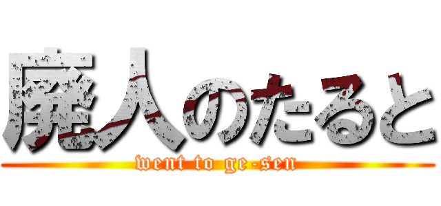 廃人のたると (went to ge-sen)