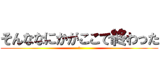 そんななにかがここで終わった (〜)