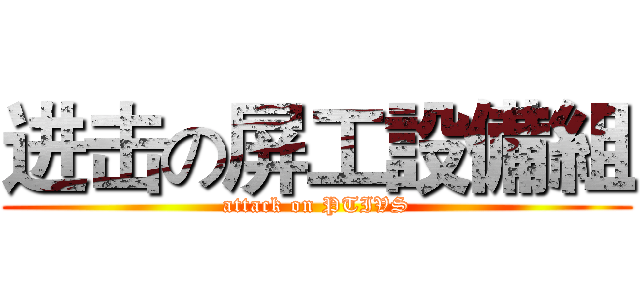 进击の屏工設備組 (attack on PTIVS)