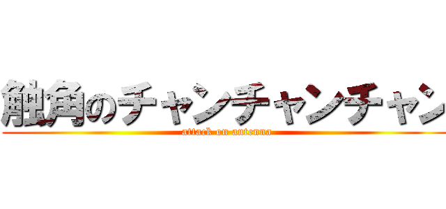 触角のチャンチャンチャン (attack on antenna)