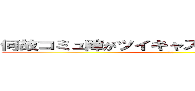 何故コミュ障がツイキャスを始めたんだ（白目） (削ぐぞ)