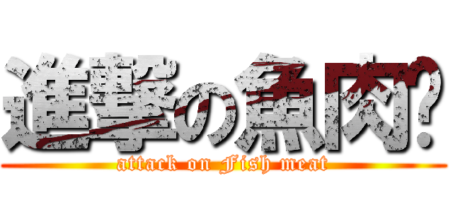 進撃の魚肉♥ (attack on Fish meat)