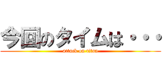 今回のタイムは・・・ (attack on titan)