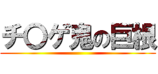 チ〇ゲ鬼の巨根 ()