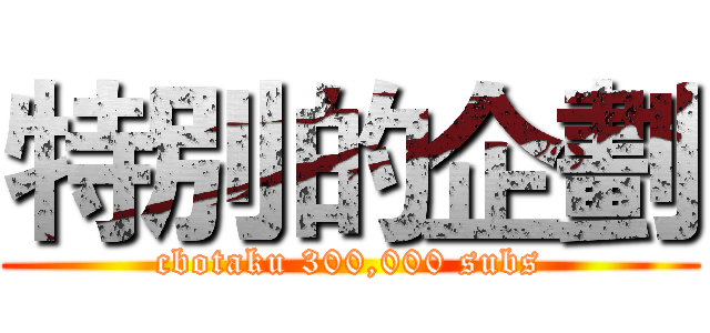 特別的企劃 (cbotaku 300,000 subs)