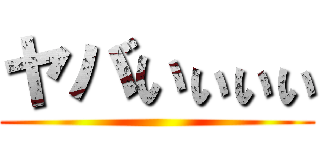 ヤバいぃぃぃ ()