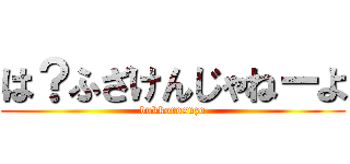 は？ふざけんじゃねーよ (bukkorosuzo)