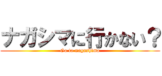 ナガシマに行かない？ (Go to nagashima)