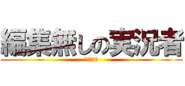 編集無しの実況者 (ひゃっはー)