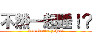 不然一起睡！？ (how about together?)